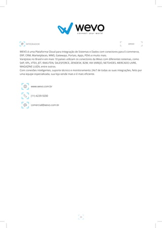23
INTEGRADOR
WEVO é uma Plataforma Cloud para Integração de Sistemas e Dados com conectores para E-commerce,
ERP, CRM, Marketplaces, WMS, Gateways, Portais, Apps, PDVs e muito mais.
Varejistas no Brasil e em mais 10 países utilizam os conectores da Wevo com diferentes sistemas, como
SAP, KPL, VTEX, JET, RAKUTEN, SALESFORCE, ZENDESK, B2W, VIA VAREJO, NETSHOES, MERCADO LIVRE,
MAGAZINE LUIZA, entre outros.
Com conexões inteligentes, suporte técnico e monitoramento 24x7 de todas as suas integrações, feito por
uma equipe especializada, sua loja vende mais e é mais eficiente.
www.wevo.com.br
(11) 4239-9200
comercial@wevo.com.br
APOIO
 