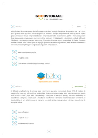 24
GoodStorage é uma empresa de self storage que aluga espaços flexíveis e temporários, de 1 a 250m²,
para guardar tudo que você possa imaginar, de móveis a estoque de produtos e ainda qualquer objeto
pessoal. Pessoas físicas, empreendedores e empresas de todos os tamanhos, perfis e mercados podem
locar espaços de armazenagem com um melhor custo em 12 localizações estratégicas em toda a Grande
São Paulo, com segurança e sem burocracia. O contrato é mensal, sem a necessidade de fiador. E os seus
clientes contam ainda com o apoio de espaços gratuitos de coworking com wi-fi, além de estacionamento e
infraestrutura completa para carga e descarga, com amplas docas.
www.goodstorage.com.br
LOGÍSTICA
(11) 2222-1220
central.relacionamento@goodstorage.com.br
A B2log é um plataforma de entrega para e-commerce que atua no mercado desde 2013. O modelo de
negócio foi inspirado sobretudo na necessidade do e-commerce entregar suas encomendas com prazos
mais curtos - Same Day e Next Day Delivery - e informar o status da entrega no exato momento da
ocorrência. A empresa nasceu com a missão de transformar o envio de encomendas do e-commerce ao
destinatário, de um jeito inovador e marcante tornando ainda mais agradável e única a experiência de
comprar online.
www.b2log.com
(11) 2626-5642
insidesales@b2log.com
MANTENEDORLOGÍSTICA
APOIO
 