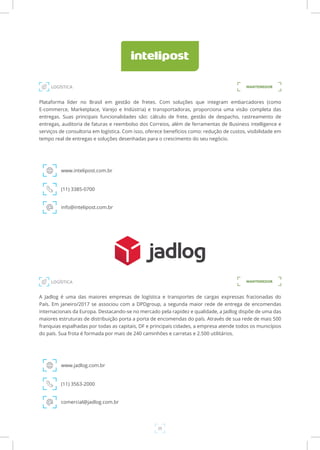 25
Plataforma líder no Brasil em gestão de fretes. Com soluções que integram embarcadores (como
E-commerce, Marketplace, Varejo e Indústria) e transportadoras, proporciona uma visão completa das
entregas. Suas principais funcionalidades são: cálculo de frete, gestão de despacho, rastreamento de
entregas, auditoria de faturas e reembolso dos Correios, além de ferramentas de Business intelligence e
serviços de consultoria em logística. Com isso, oferece benefícios como: redução de custos, visibilidade em
tempo real de entregas e soluções desenhadas para o crescimento do seu negócio.
www.intelipost.com.br
(11) 3385-0700
info@intelipost.com.br
A Jadlog é uma das maiores empresas de logística e transportes de cargas expressas fracionadas do
País. Em janeiro/2017 se associou com a DPDgroup, a segunda maior rede de entrega de encomendas
internacionais da Europa. Destacando-se no mercado pela rapidez e qualidade, a Jadlog dispõe de uma das
maiores estruturas de distribuição porta a porta de encomendas do país. Através de sua rede de mais 500
franquias espalhadas por todas as capitais, DF e principais cidades, a empresa atende todos os municípios
do país. Sua frota é formada por mais de 240 caminhões e carretas e 2.500 utilitários.
www.jadlog.com.br
(11) 3563-2000
comercial@jadlog.com.br
MANTENEDORLOGÍSTICA
LOGÍSTICA MANTENEDOR
 