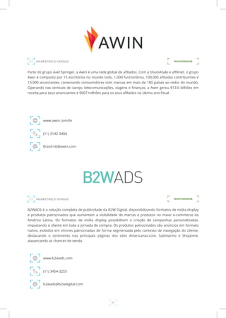 27
Parte do grupo Axel Springer, a Awin é uma rede global de afiliados. Com a ShareASale e affilinet, o grupo
Awin é composto por 15 escritórios no mundo todo, 1.000 funcionários, 100.000 afiliados contribuintes e
13.000 anunciantes, conectando consumidores com marcas em mais de 180 países ao redor do mundo.
Operando nas verticais de varejo, telecomunicações, viagens e finanças, a Awin gerou €13.6 bilhões em
receita para seus anunciantes e €607 milhões para os seus afiliados no último ano fiscal.
www.awin.com/br
MARKETING E VENDAS
(11) 3142-3404
Brasil-nb@awin.com
B2WADS é a solução completa de publicidade da B2W Digital, disponibilizando formatos de mídia display
e produtos patrocinados que aumentam a visibilidade de marcas e produtos no maior e-commerce da
América Latina. Os formatos de mídia display possibilitam a criação de campanhas personalizadas,
impactando o cliente em toda a jornada de compra. Os produtos patrocinados são anúncios em formato
nativo, exibidos em vitrines patrocinadas de forma segmentada pelo contexto de navegação do cliente,
destacando o sortimento nas principais páginas dos sites Americanas.com, Submarino e Shoptime,
alavancando as chances de venda.
www.b2wads.com
(11) 3454-3255
b2wads@b2wdigital.com
MANTENEDOR
MANTENEDORMARKETING E VENDAS
 