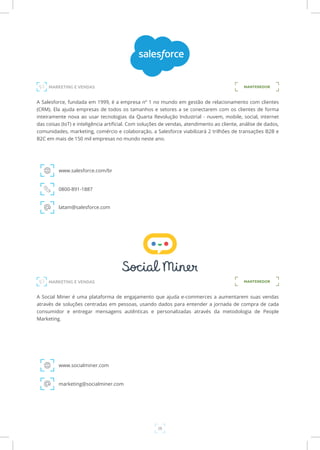 28
A Salesforce, fundada em 1999, é a empresa nº 1 no mundo em gestão de relacionamento com clientes
(CRM). Ela ajuda empresas de todos os tamanhos e setores a se conectarem com os clientes de forma
inteiramente nova ao usar tecnologias da Quarta Revolução Industrial - nuvem, mobile, social, internet
das coisas (IoT) e inteligência artificial. Com soluções de vendas, atendimento ao cliente, análise de dados,
comunidades, marketing, comércio e colaboração, a Salesforce viabilizará 2 trilhões de transações B2B e
B2C em mais de 150 mil empresas no mundo neste ano.
www.salesforce.com/br
0800-891-1887
latam@salesforce.com
MANTENEDOR
A Social Miner é uma plataforma de engajamento que ajuda e-commerces a aumentarem suas vendas
através de soluções centradas em pessoas, usando dados para entender a jornada de compra de cada
consumidor e entregar mensagens autênticas e personalizadas através da metodologia de People
Marketing.
www.socialminer.com
marketing@socialminer.com
MANTENEDOR
MARKETING E VENDAS
MARKETING E VENDAS
 