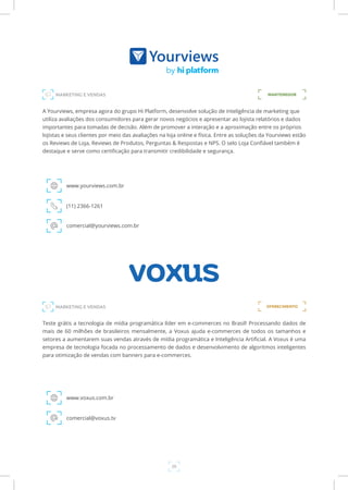29
A Yourviews, empresa agora do grupo Hi Platform, desenvolve solução de inteligência de marketing que
utiliza avaliações dos consumidores para gerar novos negócios e apresentar ao lojista relatórios e dados
importantes para tomadas de decisão. Além de promover a interação e a aproximação entre os próprios
lojistas e seus clientes por meio das avaliações na loja online e física. Entre as soluções da Yourviews estão
os Reviews de Loja, Reviews de Produtos, Perguntas & Respostas e NPS. O selo Loja Confiável também é
destaque e serve como certificação para transmitir credibilidade e segurança.
www.yourviews.com.br
MARKETING E VENDAS
(11) 2366-1261
comercial@yourviews.com.br
Teste grátis a tecnologia de mídia programática líder em e-commerces no Brasil! Processando dados de
mais de 60 milhões de brasileiros mensalmente, a Voxus ajuda e-commerces de todos os tamanhos e
setores a aumentarem suas vendas através de mídia programática e Inteligência Artificial. A Voxus é uma
empresa de tecnologia focada no processamento de dados e desenvolvimento de algoritmos inteligentes
para otimização de vendas com banners para e-commerces.
www.voxus.com.br
comercial@voxus.tv
MANTENEDOR
MARKETING E VENDAS OFERECIMENTO
 