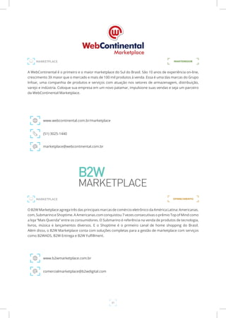 31
A WebContinental é o primeiro e o maior marketplace do Sul do Brasil. São 10 anos de experiência on-line,
crescimento 3X maior que o mercado e mais de 100 mil produtos à venda. Essa é uma das marcas do Grupo
Infoar, uma companhia de produtos e serviços com atuação nos setores de armazenagem, distribuição,
varejo e indústria. Coloque sua empresa em um novo patamar, impulsione suas vendas e seja um parceiro
da WebContinental Marketplace.
www.webcontinental.com.br/marketplace
(51) 3025-1440
marketplace@webcontinental.com.br
O B2W Marketplace agrega três das principais marcas de comércio eletrônico da América Latina: Americanas.
com, Submarino e Shoptime. A Americanas.com conquistou 7 vezes consecutivas o prêmio Top of Mind como
a loja “Mais Querida” entre os consumidores. O Submarino é referência na venda de produtos de tecnologia,
livros, música e lançamentos diversos. E o Shoptime é o primeiro canal de home shopping do Brasil.
Além disso, o B2W Marketplace conta com soluções completas para a gestão de marketplace com serviços
como B2WADS, B2W Entrega e B2W Fulfillment.
www.b2wmarketplace.com.br
comercialmarketplace@b2wdigital.com
MANTENEDORMARKETPLACE
MARKETPLACE OFERECIMENTO
 
