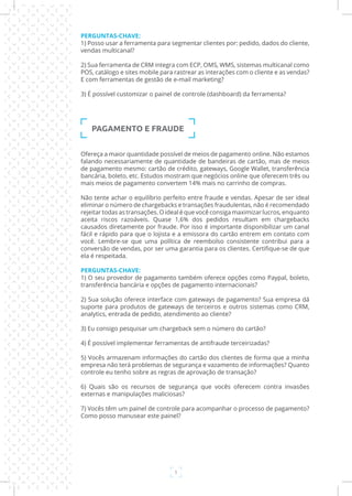 5
PERGUNTAS-CHAVE:
1) Posso usar a ferramenta para segmentar clientes por: pedido, dados do cliente,
vendas multicanal?
2) Sua ferramenta de CRM integra com ECP, OMS, WMS, sistemas multicanal como
POS, catálogo e sites mobile para rastrear as interações com o cliente e as vendas?
E com ferramentas de gestão de e-mail marketing?
3) É possível customizar o painel de controle (dashboard) da ferramenta?
PAGAMENTO E FRAUDE
Ofereça a maior quantidade possível de meios de pagamento online. Não estamos
falando necessariamente de quantidade de bandeiras de cartão, mas de meios
de pagamento mesmo: cartão de crédito, gateways, Google Wallet, transferência
bancária, boleto, etc. Estudos mostram que negócios online que oferecem três ou
mais meios de pagamento convertem 14% mais no carrinho de compras.
Não tente achar o equilíbrio perfeito entre fraude e vendas. Apesar de ser ideal
eliminar o número de chargebacks e transações fraudulentas, não é recomendado
rejeitar todas as transações. O ideal é que você consiga maximizar lucros, enquanto
aceita riscos razoáveis. Quase 1,6% dos pedidos resultam em chargebacks
causados diretamente por fraude. Por isso é importante disponibilizar um canal
fácil e rápido para que o lojista e a emissora do cartão entrem em contato com
você. Lembre-se que uma política de reembolso consistente contribui para a
conversão de vendas, por ser uma garantia para os clientes. Certifique-se de que
ela é respeitada.
PERGUNTAS-CHAVE:
1) O seu provedor de pagamento também oferece opções como Paypal, boleto,
transferência bancária e opções de pagamento internacionais?
2) Sua solução oferece interface com gateways de pagamento? Sua empresa dá
suporte para produtos de gateways de terceiros e outros sistemas como CRM,
analytics, entrada de pedido, atendimento ao cliente?
3) Eu consigo pesquisar um chargeback sem o número do cartão?
4) É possível implementar ferramentas de antifraude terceirizadas?
5) Vocês armazenam informações do cartão dos clientes de forma que a minha
empresa não terá problemas de segurança e vazamento de informações? Quanto
controle eu tenho sobre as regras de aprovação de transação?
6) Quais são os recursos de segurança que vocês oferecem contra invasões
externas e manipulações maliciosas?
7) Vocês têm um painel de controle para acompanhar o processo de pagamento?
Como posso manusear este painel?
 