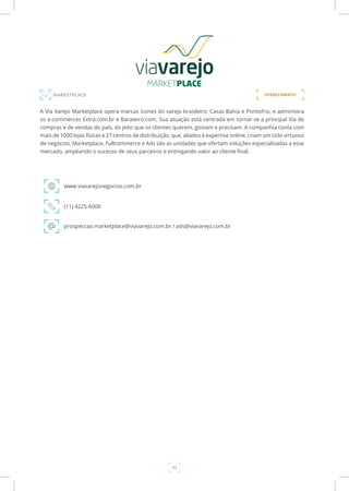 32
A Via Varejo Marketplace opera marcas ícones do varejo brasileiro: Casas Bahia e Pontofrio, e administra
os e-commerces Extra.com.br e Barateiro.com. Sua atuação está centrada em tornar-se a principal Via de
compras e de vendas do país, do jeito que os clientes querem, gostam e precisam. A companhia conta com
mais de 1000 lojas físicas e 27 centros de distribuição, que, aliados à expertise online, criam um ciclo virtuoso
de negócios. Marketplace, Fullcommerce e Ads são as unidades que ofertam soluções especializadas a esse
mercado, ampliando o sucesso de seus parceiros e entregando valor ao cliente final.
www.viavarejonegocios.com.br
(11) 4225-6000
prospeccao.marketplace@viavarejo.com.br / ads@viavarejo.com.br
MARKETPLACE OFERECIMENTO
 