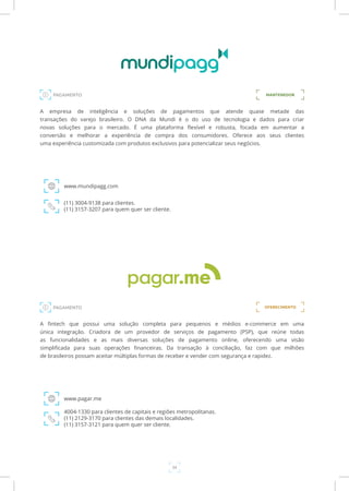 34
A empresa de inteligência e soluções de pagamentos que atende quase metade das
transações do varejo brasileiro. O DNA da Mundi é o do uso de tecnologia e dados para criar
novas soluções para o mercado. É uma plataforma flexível e robusta, focada em aumentar a
conversão e melhorar a experiência de compra dos consumidores. Oferece aos seus clientes
uma experiência customizada com produtos exclusivos para potencializar seus negócios.
www.mundipagg.com
(11) 3004-9138 para clientes.
(11) 3157-3207 para quem quer ser cliente.
A fintech que possui uma solução completa para pequenos e médios e-commerce em uma
única integração. Criadora de um provedor de serviços de pagamento (PSP), que reúne todas
as funcionalidades e as mais diversas soluções de pagamento online, oferecendo uma visão
simplificada para suas operações financeiras. Da transação à conciliação, faz com que milhões
de brasileiros possam aceitar múltiplas formas de receber e vender com segurança e rapidez.
www.pagar.me
4004-1330 para clientes de capitais e regiões metropolitanas.
(11) 2129-3170 para clientes das demais localidades.
(11) 3157-3121 para quem quer ser cliente.
PAGAMENTO
PAGAMENTO
MANTENEDOR
OFERECIMENTO
 