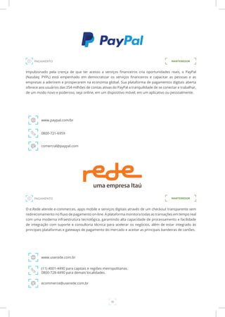 36
Impulsionado pela crença de que ter acesso a serviços financeiros cria oportunidades reais, o PayPal
(Nasdaq: PYPL) está empenhado em democratizar os serviços financeiros e capacitar as pessoas e as
empresas a aderirem e prosperarem na economia global. Sua plataforma de pagamentos digitais aberta
oferece aos usuários das 254 milhões de contas ativas do PayPal a tranquilidade de se conectar e trabalhar,
de um modo novo e poderoso, seja online, em um dispositivo móvel, em um aplicativo ou pessoalmente.
www.paypal.com/br
0800-721-6959
comercial@paypal.com
O e.Rede atende e-commerces, apps mobile e serviços digitais através de um checkout transparente sem
redirecionamento no fluxo de pagamento on-line. A plataforma monitora todas as transações em tempo real
com uma moderna infraestrutura tecnológica, garantindo alta capacidade de processamento e facilidade
de integração com suporte e consultoria técnica para acelerar os negócios, além de estar integrado às
principais plataformas e gateways de pagamento do mercado e aceitar as principais bandeiras de cartões.
www.userede.com.br
(11) 4001-4490 para capitais e regiões metropolitanas.
0800-728-4490 para demais localidades.
ecommerce@userede.com.br
MANTENEDOR
PAGAMENTO
PAGAMENTO
MANTENEDOR
 