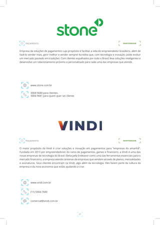 37
Empresa de soluções de pagamentos cujo propósito é facilitar a vida do empreendedor brasileiro, além de
fazê-lo vender mais, gerir melhor e vender sempre! Acredita que, com tecnologia e inovação, pode evoluir
um mercado pautado em tradições. Com clientes espalhados por todo o Brasil, leva soluções inteligentes e
desenvolve um relacionamento próximo e personalizado para cada uma das empresas que atende.
www.stone.com.br
3004-9680 para clientes.
3004-9681 para quem quer ser cliente.
PAGAMENTO MANTENEDOR
O maior propósito da Vindi é criar soluções e inovação em pagamentos para “empresas do amanhã”.
Fundada em 2013 por empreendedores do ramo de pagamentos, games e financeiro, a Vindi é uma das
novas empresas de tecnologia do Brasil. Eleita pela Endeavor como uma das ferramentas essenciais para o
mercado financeiro, a empresa atende centenas de empresas que vendem através de planos, mensalidades
e assinaturas. Seus clientes encontram na Vindi, algo além da tecnologia. Eles fazem parte da cultura da
empresa e da nova economia que estão ajudando a criar.
www.vindi.com.br
(11) 5904-7680
comercial@vindi.com.br
PAGAMENTO MANTENEDOR
 