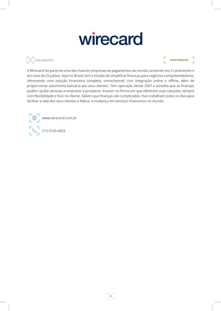 38
A Wirecard faz parte de uma das maiores empresas de pagamentos do mundo, presente nos 5 continentes e
em mais de 25 países. Aqui no Brasil, tem a missão de simplificar finanças para negócios e empreendedores,
oferecendo uma solução financeira completa, omnichannel, com integração online e offline, além de
proporcionar autonomia bancária aos seus clientes. Tem operação desde 2007 e acredita que as finanças
podem ajudar pessoas e empresas a prosperar. Inovam na forma em que oferecem suas soluções, sempre
com flexibilidade e foco no cliente. Sabem que finanças são complicadas, mas trabalham todos os dias para
facilitar a vida dos seus clientes e liderar a mudança em serviços financeiros no mundo.
www.wirecard.com.br
(11) 3165-4025
MANTENEDORPAGAMENTO
 