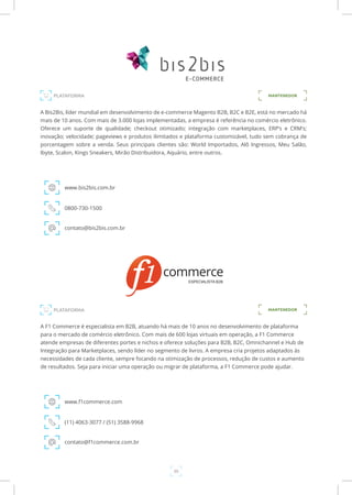 39
A Bis2Bis, líder mundial em desenvolvimento de e-commerce Magento B2B, B2C e B2E, está no mercado há
mais de 10 anos. Com mais de 3.000 lojas implementadas, a empresa é referência no comércio eletrônico.
Oferece um suporte de qualidade; checkout otimizado; integração com marketplaces, ERP’s e CRM’s;
inovação; velocidade; pageviews e produtos ilimitados e plataforma customizável, tudo sem cobrança de
porcentagem sobre a venda. Seus principais clientes são: World Importados, Alô Ingressos, Meu Salão,
Ibyte, Scalon, Kings Sneakers, Mirão Distribuidora, Aquário, entre outros.
www.bis2bis.com.br
0800-730-1500
contato@bis2bis.com.br
PLATAFORMA MANTENEDOR
PLATAFORMA
A F1 Commerce é especialista em B2B, atuando há mais de 10 anos no desenvolvimento de plataforma
para o mercado de comércio eletrônico. Com mais de 600 lojas virtuais em operação, a F1 Commerce
atende empresas de diferentes portes e nichos e oferece soluções para B2B, B2C, Omnichannel e Hub de
Integração para Marketplaces, sendo líder no segmento de livros. A empresa cria projetos adaptados às
necessidades de cada cliente, sempre focando na otimização de processos, redução de custos e aumento
de resultados. Seja para iniciar uma operação ou migrar de plataforma, a F1 Commerce pode ajudar.
www.f1commerce.com
(11) 4063-3077 / (51) 3588-9968
contato@f1commerce.com.br
MANTENEDOR
 
