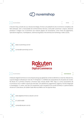 41
A Nuvem Shop, através da sua robusta tecnologia, fornece uma plataforma de e-commerce completa e de
fácil utilização. Sem a necessidade de conhecimentos técnicos, você pode customizar o layout, adicionar
produtos e integrar seu e-commerce aos maiores players do ecossistema, como meios de pagamento,
operadores logísticos, marketplaces, sistemas de gestão e ferramentas de marketing e redes sociais.
www.nuvemshop.com.br
contato@nuvemshop.com.br
PLATAFORMA APOIO
PLATAFORMA MANTENEDOR
A Rakuten Digital Commerce é uma empresa do grupo global de comércio eletrônico e internet, Rakuten Inc,
cuja tecnologia é utilizada por mais de 77 mil lojistas e 1,2 bilhões de compradores em 29 países do mundo.
No Brasil, foi a primeira empresa a fornecer lojas virtuais desde 1995. Hoje, é o único ecossistema de
e-commerce com o melhor suporte do mercado: com plataforma, pagamentos, logística, hub de integração
e marketplace. É, ainda, uma das 30 companhias mais inovadoras do mundo (Forbes) e a patrocinadora
oficial do FC Barcelona, do Golden State Warriors/NBA e da The Spartan Race.
www.digitalcommerce.rakuten.com.br
(11) 3874-4500
contato@rakuten.com.br
 
