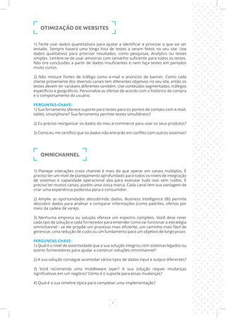 6
1) Tente usar dados quantitativos para ajudar a identificar e priorizar o que vai ser
testado. Sempre haverá uma longa lista de testes a serem feitos no seu site. Use
dados qualitativos para priorizar resultados, como pesquisas, Analytics ou testes
simples. Lembre-se de usar amostras com tamanho suficiente para todos os testes.
Não tire conclusões a partir de dados insuficientes e nem faça testes em períodos
muito curtos.
2) Não misture fontes de tráfego como e-mail e anúncios de banner. Como cada
cliente proveniente dos diversos canais tem diferentes objetivos no seu site, então os
testes devem ter variáveis diferentes também. Use conteúdos segmentados, tráfegos
específicos e geográficos. Personalize as ofertas de acordo com o histórico de compra
e o comportamento do usuário.
PERGUNTAS-CHAVE:
1) Sua ferramenta oferece suporte para testes para os pontos de contato com e-mail,
tablet, smartphone? Sua ferramenta permite testes simultâneos?
2) Eu preciso reorganizar os dados do meu e-commerce para usar os seus produtos?
3) Como eu me certifico que os dados não entrarão em conflito com outros sistemas?
OMNICHANNEL
1) Planejar interações cross channel é mais do que operar em canais múltiplos. É
preciso ter um nível de planejamento aprofundado para todos os níveis de integração
de sistemas e capacidade operacional alta para executar tudo isso sem ruídos. É
preciso ter muitos canais, porém uma única marca. Cada canal tem sua vantagem de
criar uma experiência poderosa para o consumidor.
2) Amplie as oportunidades descobrindo dados. Business Intelligence (BI) permite
descobrir dados para analisar e comparar informações (como padrões, ofertas por
meio da cadeia de varejo.
3) Nenhuma empresa ou solução oferece um espectro completo. Você deve rever
cada tipo de solução e cada fornecedor para entender como vai funcionar a estratégia
omnichannel - se ele propõe um processo mais eficiente, um caminho mais fácil de
gerenciar, uma redução de custo ou um fundamento para um objetivo de longo prazo.
PERGUNTAS-CHAVE:
1) Qual é o nível de assertividade que a sua solução integrou com sistemas legados ou
outros fornecedores para ajudar a construir soluções omnichannel?
2) A sua solução consegue acomodar vários tipos de dados input e output diferentes?
3) Você recomenda uma middleware layer? A sua solução requer mudanças
significativas em um negócio? Como é o suporte para essas mudanças?
4) Qual é a sua timeline típica para completar uma implementação?
OTIMIZAÇÃO DE WEBSITES
 