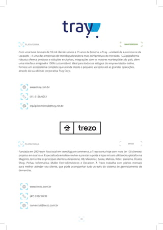 42
PLATAFORMA
MANTENEDORPLATAFORMA
Com uma base de mais de 10 mil clientes ativos e 15 anos de história, a Tray - unidade de e-commerce da
Locaweb – é uma das empresas de tecnologia brasileira mais competitivas do mercado. Sua plataforma
robusta oferece produtos e soluções exclusivas, integrações com os maiores marketplaces do país, além
uma interface amigável e 100% customizável. Ideal para todos os estágios do empreendedor online,
fornece um ecossistema completo que atende desde o pequeno varejista até as grandes operações,
através da sua divisão corporativa Tray Corp.
www.tray.com.br
(11) 3136-0051
equipecomercial@tray.net.br
Fundada em 2009 com foco total em tecnologia e-commerce, a Trezo conta hoje com mais de 100 clientes/
projetos em sua base. Especializada em desenvolver e prestar suporte a lojas virtuais utilizando a plataforma
Magento, tem entre os principais clientes a Grendene, HB, Marabraz, Evoke, Melissa, Rider, Ipanema, Óculos
Shop, Pichau Informática, Muller Eletrodomésticos e Decanter. A Trezo trabalha com planos mensais
para melhor atender seu cliente, que pode acompanhar tudo através do sistema de gerenciamento de
demandas.
www.trezo.com.br
(47) 3322-0630
comercial@trezo.com.br
APOIO
 