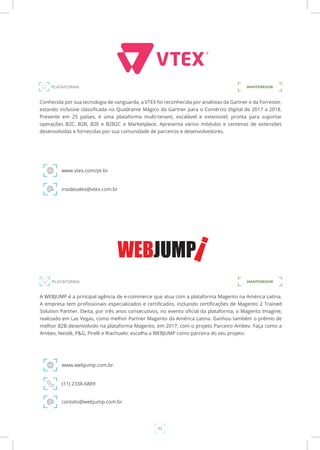 43
PLATAFORMA
Conhecida por sua tecnologia de vanguarda, a VTEX foi reconhecida por analistas da Gartner e da Forrester,
estando inclusive classificada no Quadrante Mágico da Gartner para o Comércio Digital de 2017 a 2018.
Presente em 25 países, é uma plataforma multi-tenant, escalável e extensível, pronta para suportar
operações B2C, B2B, B2E e B2B2C e Marketplace. Apresenta vários módulos e centenas de extensões
desenvolvidas e fornecidas por sua comunidade de parceiros e desenvolvedores.
www.vtex.com/pt-br
insidesales@vtex.com.br
MANTENEDOR
PLATAFORMA MANTENEDOR
A WEBJUMP é a principal agência de e-commerce que atua com a plataforma Magento na América Latina.
A empresa tem profissionais especializados e certificados, incluindo certificações de Magento 2 Trained
Solution Partner. Eleita, por três anos consecutivos, no evento oficial da plataforma, o Magento Imagine,
realizado em Las Vegas, como melhor Partner Magento da América Latina. Ganhou também o prêmio de
melhor B2B desenvolvido na plataforma Magento, em 2017, com o projeto Parceiro Ambev. Faça como a
Ambev, Nestlé, P&G, Pirelli e Riachuelo: escolha a WEBJUMP como parceira do seu projeto.
www.webjump.com.br
(11) 2338-6889
contato@webjump.com.br
 