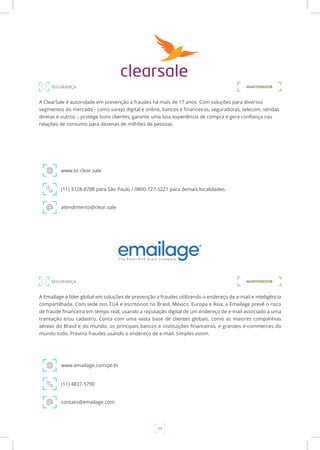 44
A ClearSale é autoridade em prevenção a fraudes há mais de 17 anos. Com soluções para diversos
segmentos do mercado - como varejo digital e online, bancos e financeiras, seguradoras, telecom, vendas
diretas e outros -, protege bons clientes, garante uma boa experiência de compra e gera confiança nas
relações de consumo para dezenas de milhões de pessoas.
www.br.clear.sale
(11) 3728-8788 para São Paulo / 0800-727-5221 para demais localidades.
atendimento@clear.sale
A Emailage é líder global em soluções de prevenção a fraudes utilizando o endereço de e-mail e inteligência
compartilhada. Com sede nos EUA e escritórios no Brasil, México, Europa e Ásia, a Emailage prevê o risco
de fraude financeira em tempo real, usando a reputação digital de um endereço de e-mail associado a uma
transação e/ou cadastro. Conta com uma vasta base de clientes globais, como as maiores companhias
aéreas do Brasil e do mundo, os principais bancos e instituições financeiras, e grandes e-commerces do
mundo todo. Previna fraudes usando o endereço de e-mail. Simples assim.
www.emailage.com/pt-br
(11) 4837-5790
contato@emailage.com
SEGURANÇA MANTENEDOR
SEGURANÇA MANTENEDOR
 