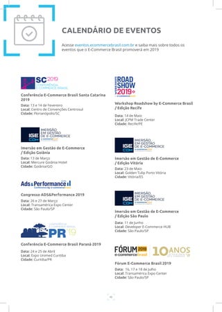 46
Data: 13 e 14 de Fevereiro
Local: Centro de Convenções Centrosul
Cidade: Florianópolis/SC
Conferência E-Commerce Brasil Santa Catarina
2019
Acesse eventos.ecommercebrasil.com.br e saiba mais sobre todos os
eventos que o E-Commerce Brasil promoverá em 2019
CALENDÁRIO DE EVENTOS
Data: 13 de Março
Local: Mercure Goiânia Hotel
Cidade: Goiânia/GO
Imersão em Gestão de E-Commerce
/ Edição Goiânia
Data: 26 e 27 de Março
Local: Transamérica Expo Center
Cidade: São Paulo/SP
Congresso ADS&Performance 2019
Data: 24 e 25 de Abril
Local: Expo Unimed Curitiba
Cidade: Curitiba/PR
Conferência E-Commerce Brasil Paraná 2019
Data: 23 de Maio
Local: Golden Tulip Porto Vitória
Cidade: Vitória/ES
Imersão em Gestão de E-Commerce
/ Edição Vitória
Data: 11 de Junho
Local: Developer E-Commerce HUB
Cidade: São Paulo/SP
Imersão em Gestão de E-Commerce
/ Edição São Paulo
Data: 14 de Maio
Local: JCPM Trade Center
Cidade: Recife/PE
Workshop Roadshow by E-Commerce Brasil
/ Edição Recife
Data: 16, 17 e 18 de Julho
Local: Transamérica Expo Center
Cidade: São Paulo/SP
Fórum E-Commerce Brasil 2019
 