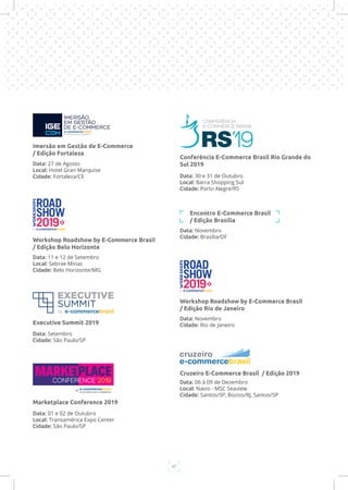 47
Data: 11 e 12 de Setembro
Local: Sebrae Minas
Cidade: Belo Horizonte/MG
Workshop Roadshow by E-Commerce Brasil
/ Edição Belo Horizonte
Data: Setembro
Cidade: São Paulo/SP
Executive Summit 2019
Data: 01 e 02 de Outubro
Local: Transamérica Expo Center
Cidade: São Paulo/SP
Marketplace Conference 2019
Data: 30 e 31 de Outubro
Local: Barra Shopping Sul
Cidade: Porto Alegre/RS
Conferência E-Commerce Brasil Rio Grande do
Sul 2019
Data: Novembro
Cidade: Brasília/DF
Encontro E-Commerce Brasil
/ Edição Brasília
Data: Novembro
Cidade: Rio de Janeiro
Workshop Roadshow by E-Commerce Brasil
/ Edição Rio de Janeiro
Data: 06 à 09 de Dezembro
Local: Navio - MSC Seaview
Cidade: Santos/SP, Búzios/RJ, Santos/SP
Cruzeiro E-Commerce Brasil / Edição 2019
Data: 27 de Agosto
Local: Hotel Gran Marquise
Cidade: Fortaleza/CE
Imersão em Gestão de E-Commerce
/ Edição Fortaleza
 