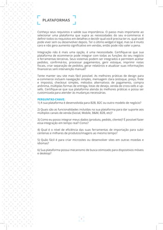 7
Conheça seus requisitos e valide sua importância. O passo mais importante ao
selecionar uma plataforma que supra as necessidades do seu e-commerce é
definir todos os requisitos em detalhes e decidir qual você precisa ter vs. qual você
pode viver sem ou desenvolver depois. Ter o último widget é legal, mas se é muito
caro e não gera aumento significativo em vendas, então pode não valer a pena.
Integração não é mais uma opção, é uma necessidade. Certifique-se que sua
plataforma de ecommerce pode integrar com todas as funções do seu negócio
e ferramentas terceiras. Seus sistemas podem ser integrados e permitem aceitar
pedidos, confirmá-los, processar pagamentos, gerir estoque, imprimir notas
fiscais, criar separação de pedidos, gerar relatórios e atualizar suas informações
financeiras sem intervenção manual?
Tente manter seu site mais fácil possível. As melhores práticas de design para
e-commerce incluem navegação simples, mensagem clara (estoque, preço, frete
e imposto), checkout simples, métodos alternativos de pagamento, compra
anônima, múltiplas formas de entrega, listas de desejo, venda de cross-sells e up-
sells. Certifique-se que sua plataforma atenda às melhores práticas e possa ser
customizada para atender às mudanças necessárias.
PERGUNTAS-CHAVE:
1) A sua plataforma é desenvolvida para B2B, B2C ou outro modelo de negócio?
2) Quais são as funcionalidades incluídas na sua plataforma para dar suporte aos
múltiplos canais de venda (Social, Mobile, B&M, B2B, etc)?
3) Como eu posso integrar meus dados (produto, pedido, cliente)? É possível fazer
essa integração em tempo real? Como?
4) Qual é o nível de eficiência das suas ferramentas de importação para subir
centenas e milhares de produtos/imagens ao mesmo tempo?
5) Quão fácil é para criar microsites ou desenvolver sites em outras moedas e
idiomas?
6) Sua plataforma possui mecanismo de busca otimizado para dispositivos móveis
e desktop?
PLATAFORMAS
 