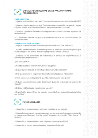 8
FUNCIONALIDADES
1) Quais são as funcionalidades principais incluídas na sua solução?
2) Quais são as vantagens competitivas que a sua ferramenta oferece em comparação
às concorrentes? Por que? Qual é o preço? Tem painel de controle? É fácil de usar? É
flexível?
3) Quais são as funcionalidades para empresas pequenas e médias?
4) Quais são as opções internacionais de suporte você oferece?
PARA A EMPRESA:
1) Quanto tempo está no mercado? É um membro premium ou tem certificação ISO?
2) Quantos clientes a empresa tem? Qual o tamanho do portfólio, carteira de clientes
lojistas e vendas V/MC? Quantos clientes a empresa perdeu e por que?
3) Quantos clientes do fornecedor conseguiram encontrar o ponto de equilíbrio da
rentabilidade?
4) O fornecedor oferece um pacote completo de serviços ou um subconjunto de
funcionalidades?
SOBRE PRODUTOS E SERVIÇOS:
1) O produto é um software licenciado percentualmente ou sob demanda?
1.1) Se for percentualmente licenciado: qual são os requisitos para instalação? O que
eu devo esperar em termos de atualização (tempo e ‘dor de cabeça’)?
1.2) Quais são os provedores de customização e serviços de implementação? É
possível usar um terceirizado?
2) Se for SaaS/ASP:
2.1) Todas as etapas incluem manutenção e suporte?
2.2) Qual a periodicidade de introdução de novas funcionalidades?
2.3) O que acontece se eu precisar de uma funcionalidade que não existe?
3) Você oferece um teste grátis? O que não está incluso no teste grátis?
3.1) Quais suportes técnicos estão disponíveis? Quais são os SLAs para problemas de
suporte?
3.2) Onde está localizado o seu time de suporte?
3.3) Vocês têm algum fórum de suporte, comunidade ou apps colaborativos feitos
por clientes?
CHECKLIST DE PERGUNTAS-CHAVE PARA CONTRATAR
FORNECEDORES
 