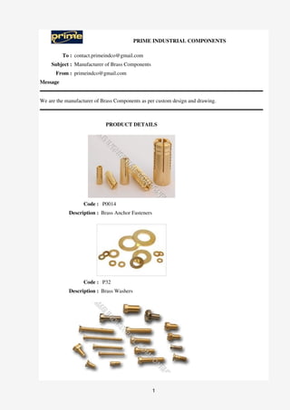 PRIME INDUSTRIAL COMPONENTS

          To : contact.primeindco@gmail.com
     Subject : Manufacturer of Brass Components
      From : primeindco@gmail.com
Message


We are the manufacturer of Brass Components as per custom design and drawing.



                            PRODUCT DETAILS




                   Code : P0014
            Description : Brass Anchor Fasteners




                   Code : P32
            Description : Brass Washers




                                                   1
 
