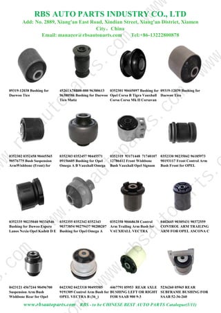 RBS AUTO PARTS INDUSTRY CO., LTD
Add: No. 2889, Xiang'an East Road, Xindian Street, Xiang'an District, Xiamen
City，China
Email: manager@rbsautoparts.com Tel:+86-13222800878
09319-12038 Bushing for
Daewoo Tico
45261A78B00-000 96380613
96380586 Bushing for Daewoo
Tico Matiz
0352301 90445097 Bushing for
Opel Corsa B Tigra Vauxhall
Corsa Corsa Mk II Corsavan
Tigra
09319-12039 Bushing for
Daewoo Tico
0352302 0352458 90445565
90576775 Bush Suspension
ArmWishbone (Front) for
Opel Omega Vauxhall Omega
0352303 0352457 90445571
09156605 Bushing for Opel
Omega A B Vauxhall Omega
0352319 93171448 71740107
12786412 Front Wishbone
Bush Vauxhall Opel Signum
Vectra C Fiat Croma Saab 9-3
0352330 90235042 96185973
90193117 Front Control Arm
Bush Front for OPEL
COMBO (71_) CORSA B
0352335 90235040 90334546
Bushing for Dawoo Espero
Lanos Nexia Opel Kadett D E
Vauxhall Astra Mk II
0352355 0352342 0352343
90373854 90279437 90288207
Bushing for Opel Omega A
Senator B Vauxhall Carlton
0352358 90468638 Control
Arm Trailing Arm Bush for
VAUXHALL VECTRA
0402645 90305431 90372559
CONTROL ARM TRAILING
ARM FOR OPEL ASCONA C
1981-1988
0423121 4567244 90496700
Suspension Arm Bush
Wishbone Rear for Opel
Vectra Saab
0423302 0423318 90495585
9191309 Control Arm Bush for
OPEL VECTRA B (36_)
VECTRA B Estate
4467791 05953 REAR AXLE
BUSHING LEFT OR RIGHT
FOR SAAB 900 9-3
5236260 05965 REAR
SUBFRAME BUSHING FOR
SAAB 52-36-260
www.rbsautoparts.com RBS - to be CHINESE BEST AUTO PARTS Catalogue(1/11)
w
w
w
.
r
b
s
a
u
t
o
p
a
r
t
s
.
m
s
.
c
o
m
w
w
w
.
r
b
s
a
u
t
o
p
a
r
t
s
.
c
o
m
w
w
.
r
b
s
a
u
t
o
p
a
r
t
s
.
c
o
m
w
w
w
w
w
w
 