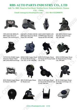 RBS AUTO PARTS INDUSTRY CO., LTD
Add: No. 2889, Xiang'an East Road, Xindian Street, Xiang'an District, Xiamen
City，China
Email: manager@rbsautoparts.com Tel:+86-13222800878
3M51-6F012-BG BBM4-39-
060C Engine Mount for
Mazda 3 2.0L Ford Focus C-
MAX 1.6L 1.8L 2003-
6446 GD7A-39-040A F42Z-60-
68B Engine Mount for Mazda
Probe 2.0L 1993-2002
6460 GA2B-39-060B GA2F-
39-060B Engine Mount for
Mazda 626 MX 1993-2002
Probe Ford
6481 BJ0N-39-06YE Engine
Mount for Mazda Protege
1.8L 1999-2003
7237H EC01-39-060C Engine
Mount for Mazda Tribute
2001 2WD 4WD Ford Escape
00-07 Maverick
B25D-39-050C Engine Mount
for Mazda BG323 Protege
1.6L 1.8L AT MT 1998-2002
BJ323 Premacy Family 1998-
B25D-39-070 Engine Mount
for Mazda 323 Protege Family
LH AT MT
B25E-39-070D Engine Mount
for Mazda Premacy Protege
1.6L 1999-2003
B32T-390-60A Engine Mount
for Mazda 3 2004-2010
B092-39-050 Engine Mount
for Mazda Laser
B596-39-100 Engine Mount
for Mazda BG323 BA323 1.6L
L4 MT 1990-1991
BC1F-39-060 Engine Mount
for Mazda 323 Protege 1.5L
1995-1998
www.rbsautoparts.com (1/39)
w
w
w
.
r
b
s
a
u
t
o
p
a
r
t
s
.
m
s
.
c
o
m
w
w
w
.
r
b
s
a
u
t
o
p
a
r
t
s
.
c
o
m
w
w
.
r
b
s
a
u
t
o
p
a
r
t
s
.
c
o
m
w
w
w
w
w
w
 