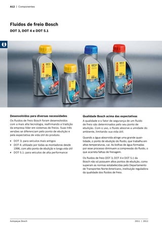 A12 | Componentes
Fluidos de freio Bosch
DOT 3, DOT 4 e DOT 5.1
Desenvolvidos para diversas necessidades
Os fluidos de freio Bosch foram desenvolvidos
com a mais alta tecnologia, reafirmando a tradição
da empresa líder em sistemas de freios. Suas três
versões se diferenciam pelo ponto de ebulição e
pela expectativa de vida útil do produto:
EE DOT 3: para veículos mais antigos
EE DOT 4: utilizado por todas as montadoras desde
1996, com alto ponto de ebulição e longa vida útil
EE DOT 5.1: para veículos de alta performance
Autopeças Bosch 2011  |  2012
Qualidade Bosch acima das expectativas
A qualidade e o fator de segurança de um fluido
de freio são determinados pelo seu ponto de
ebulição. Com o uso, o fluido absorve a umidade do
ambiente, limitando sua vida útil.
Quando a água absorvida atinge uma grande quan-
tidade, o ponto de ebulição do fluido, que trabalha em
altas temperaturas, cai. As bolhas de água formadas
por esse processo diminuem a compressão do fluido, o
que acarreta falhas de frenagem.
Os fluidos de freio DOT 3, DOT 4 e DOT 5.1 da
Bosch não só possuem altos pontos de ebulição, como
superam as normas estabelecidas pelo Departamento
de Transportes Norte-Americano, instituição reguladora
da qualidade dos fluidos de freio.
 