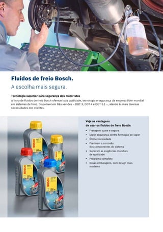 2 | Bosch
Veja as vantagens
de usar os fluidos de freio Bosch:
EE Frenagem suave e segura
EE Maior segurança contra formação de vapor
EE Ótima viscosidade
EE Previnem a corrosão E
dos componentes do sistema
EE Superam as exigências mundiais E
de qualidade
EE Programa completo
EE Novas embalagens, com design mais
moderno
Fluidos de freio Bosch.
A escolha mais segura.
Tecnologia superior para segurança dos motoristas
A linha de fluidos de freio Bosch oferece toda qualidade, tecnologia e segurança da empresa líder mundial
em sistemas de freio. Disponível em três versões – DOT 3, DOT 4 e DOT 5.1 –, atende às mais diversas
necessidades dos clientes.
 