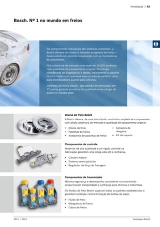 Introdução | A5
2011  |  2012 Autopeças Bosch
Bosch. Nº 1 no mundo em freios
Componentes de controle
Materiais de alta qualidade e um rígido controle na
fabricação garantem uma longa vida útil e confiança.
EE Cilindro mestre
EE Sistema servo-assistido
EE Regulador de força de frenagem
Componentes de transmissão
Máxima segurança e desempenho consistente na transmissão
proporcionam tranqüilidade e confiança para oficinas e motoristas.
Os fluidos de freio Bosch superam todos os padrões estabelecidos e
garantem proteção contra formação de bolhas de vapor.
EE Fluido de freio
EE Mangueiras de freios
EE Cabos de freios
EE Discos de freio
EE Pastilhas de freios
EE Acessórios de pastilhas de freios
De componentes individuais até sistemas completos, a
Bosch oferece um amplo e inovador programa de freios –
desenvolvido em estreita cooperação com as montadoras
de automóveis.
Alta cobertura de mercado com mais de 10.000 produtos
com qualidade de equipamento original, tecnologia
coordenada de diagnóstico e testes, treinamento e suporte
técnico fazem com que esse seja um pacote perfeito tanto
para distribuidores quanto para oficinas.
Sistemas de freios Bosch: alto padrão de fabricação em
17 países garante produtos de qualidade e tecnologia de
ponta no mundo todo.
Discos de freio Bosch
A Bosch oferece, de uma única fonte, uma linha completa de componentes
com ampla cobertura de mercado e qualidade de equipamento original.
EE Sensores de
desgaste
EE Kit de reparos
 