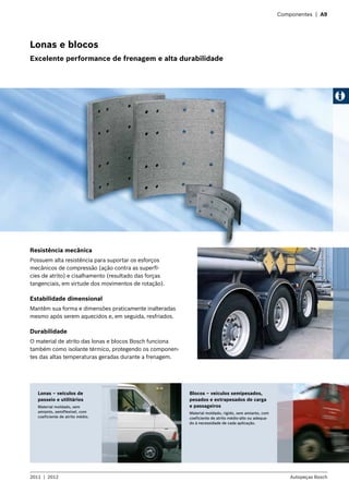Componentes | A9
Resistência mecânica
Possuem alta resistência para suportar os esforços
mecânicos de compressão (ação contra as superfí-
cies de atrito) e cisalhamento (resultado das forças
tangenciais, em virtude dos movimentos de rotação).
Estabilidade dimensional
Mantêm sua forma e dimensões praticamente inalteradas
mesmo após serem aquecidos e, em seguida, resfriados.
Durabilidade
O material de atrito das lonas e blocos Bosch funciona
também como isolante térmico, protegendo os componen-
tes das altas temperaturas geradas durante a frenagem.
Lonas – veículos de
passeio e utilitários
Material moldado, sem
amianto, semiflexível, com
coeficiente de atrito médio.
Blocos – veículos semipesados,
pesados e extrapesados de carga
e passageiros
Material moldado, rígido, sem amianto, com
coeficiente de atrito médio-alto ou adequa-
do à necessidade de cada aplicação.
Lonas e blocos
Excelente performance de frenagem e alta durabilidade
2011  |  2012 Autopeças Bosch
 