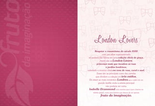 London Lovers
            Resgatar o romantismo do século XVIII
                   com um olhar superantenado
     só poderia dar forma em uma coleção cheia de graça.
                 Assim são as London Lovers,
              princesas reais que invadem as ruas
                       e jardins londrinos,
    colorindo o inverno cinza em tons de rosa, coral e azul.
              Essas são as principais cores das cartelas
             que dividem a coleção em três estilos.
      Do street ao mais romântico, Londres agora é palco de um
               grande desfile onde a estrela principal
                       não poderia ser outra.
     Isabelle Drummond, uma menina que é puro charme na
         telinha global, conta uma história que deixou de ser apenas
                  fruto da imaginação.

2                                                                      3
 