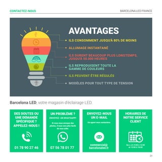 BARCELONA LED FRANCE
23
HORAIRES DE
NOTRE SERVICE
CLIENT
De L à V, 9:00 à 12:00
et 13:00 à 18:00
ENVOYEZ-NOUS
UN E-MAIL
Un agent vous contactera.
UN PROBLÈME ?
ENVOYEZ- UN WHATSAPP!
Si vous nous envoyez des
photos, il nous sera plus facile
de vous aider.
DES DOUTES OU
UNE DEMANDE
SPÉCIFIQUE ?
APPELEZ-NOUS !
CONTACTEZ-NOUS
Barcelona LED, votre magasin d’éclairage LED.
AVANTAGES
ILS CONSOMMENT JUSQU'À 80% DE MOINS
ILS DURENT BEAUCOUP PLUS LONGTEMPS,
JUSQU'À 50.000 HEURES
ALLUMAGE INSTANTANÉ
ILS REPRODUISENT TOUTE LA
GAMME DE COULEURS
ILS PEUVENT ÊTRE RÉGULÉS
MODÈLES POUR TOUT TYPE DE TENSION
07 56 78 01 77
commercial@
barcelonaled.fr01 78 90 27 46
 