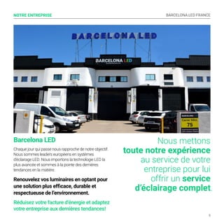 BARCELONA LED FRANCE
5
Nous mettons
toute notre expérience
au service de votre
entreprise pour lui
offrir un service
d’éclairage complet.
NOTRE ENTREPRISE
Barcelona LED
Chaque jour qui passe nous rapproche de notre objectif.
Nous sommes leaders européens en systèmes
d’éclairage LED. Nous importons la technologie LED la
plus avancée et sommes à la pointe des dernières
tendances en la matière.
Renouvelez vos luminaires en optant pour
une solution plus efficace, durable et
respectueuse de l’environnement.
Réduisez votre facture d’énergie et adaptez
votre entreprise aux dernières tendances!
 