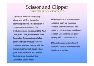 Scissor and Clipper
                   CSSTORM PRODUCTS CO.,LTD

Cosmetics Storm is a company
where you will find the perfect        Different kinds of stainless steel

cosmetic products. The selection of    scissors, such as: manicure

our products is endless. Our           scissor, cosmetic scissor, hair

products include Personal Care, Nail   scissor, cuticle scissor, and baby

Care, Foot Care, Promotional Gifts,    scissor. Our scissors are good

Cosmetics Accessories and also         quality with competitive price.

Salon and Spa Products for your
                                       Different scissor with different
business. We deal directly with the
                                       handles, such as stainless steel,
manufacturers which saves you a
                                       plastic and rubber.
great amount of time and money.
Savings is not the only thing
Cosmetics Storm offers.
 