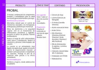 PRODUCTO CONTENIDO PRESENTACIÓN¿CÓMOSE TOMA?
CAJA DE 30 SOBRES.
Sobres de 7.5 gr.
F U X I O N
Potenciadores
PROBAL
Té herbal, combinación de componentes
herbales y antioxidantes para la salud
hormonalygeneraldelhombreylamujer.
Alternativa natural para el control de
transtornos asociados a la menopausia,
andropausiaysíndromepre-menstrual.
Hombres y mujeres, desde adolescentes
enadelante.
Beneficiosdesuconsumo:
Recomendablepara:
Alivia los bochornos y la sequedad
vaginal. Útil en el tratamiento de
inflamaciones prostáticas y vaginales,
previene el cáncer de próstata. Potente
antiflamatorio.
Reduce el riesgo de sufrir enfermedades
como cáncer y osteoporosis. Reduce el
colesterol y previene enfermedades del
corazón.
La Luteína es un antioxidante muy
ligado a la salud visual, ayuda en la lucha
contra la degeneración macular y
también como prevención o tratamiento
de cataratas. Protege la piel de la
radiación solar gracias a su efecto
antioxidante.
Uso sugerido:
Preparación:
Tome 1 sobre al
día o de acuerdo
a sus
necesidades.
Revolver
Disuelva el
contenido en
una taza de agua
caliente.
bien.
?
?Luteína (Extracto de
Marigold)
?Té Verde (Camellia
Simensis)
?Aceite esencial de limón
?Acido Citrico
?
?
?
?Endulzado con STEVIA
?Maltodextrina
Extracto de Soya
Mix Vitamínico
(Vitamina A Retinol,
Vitamina C Acido
Ascorbico, Vitamina E
Alfa Tocoferol)
Mix de Aminoácidos
(L-arginina, L-ornitina,
Triptófano)
Colorante natural Globe
WS-15 (Achiote)
para
ELLAS y ELLOS
LINEAANTIEDAD12
 