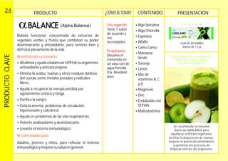 PRODUCTO PRESENTACIÓN
Bebida funcional, concentrado de extractos de
vegetales verdes y frutos que combinan su poder
desintoxicante y antioxidante, para sentirse bien y
disfrutarplenamentedelavida.
Adultos, jovénes y niños, para reforzar el sistema
inmunológicoy
Beneficiosdesuconsumo
Recomendablepara:
?
antioxidanteyanticancerígeno.
?Elimina la acidez, toxinas y otros residuos dañinos
del cuerpo como metales pesados y radicales
libres.
?Ayuda a recuperar la energía perdida por
agotamiento crónico y fatiga.
?Purifica la sangre.
?Evita la anemia, problemas de circulación,
hipertensión y colesterol.
?Ayuda en problemas de las vías respiratorias.
?Potente andioxidante y desintoxicante.
?Levanta el sistema inmunológico.
mejorarsusaludengeneral.
AlcalinizayayudaabalancearelPHdetuorganismo,
CAJA DE 28 SOBRES.
Sobres de 7.5 gr.
F U X I O N
PRODUCTOCLAVE24
(Alpha Balance)
CONTENIDO¿CÓMOSE TOMA?
Uso sugerido:
Tome 1 sobre
de acuerdo a
sus
necesidades.
Disuelva el
contenido en
un vaso con de
agua hervida
fría.
bien.
Preparación:
Revolver
?
?
?
?
?
?
?
?
?
?
?
?Endulzado con
STEVIA
?Maltodextrina
Alga Spirulina
Alga Chiorella
Espinaca
Alfalfa
Camu Camu
Manzana
Verde
Toronja
Limón
Mix de
vitaminas B, C
y D
Magnesio
Zinc
COMPONENTES HERBALES
PARA EL EQUILIBRIO
DEL PH INTERIOR
Se recomienda el consumo
diario de BALANCE para
equilibrar el PH del organismo,
facilitar la depuración de toxinas,
mejorar el potencial antioxidante
y optimizar los procesos de
limpieza interior del organismo.
+ Magnecio + Zinc
Concentrado de Spirulina y Chiorella
+ Frutas + Vitaminas
 