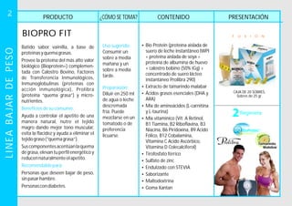 PRODUCTO PRESENTACIÓNCONTENIDO¿CÓMO SE TOMA?
BIOPRO FIT
CAJA DE 20 SOBRES.
Sobres de 25 gr.
F U X I O N
Batido sabor vainilla, a base de
proteínasyquemagrasas.
Provee la proteína del más alto valor
biológico (Bioproteín+) complemen-
tada con Calostro Bovino, Factores
de Transferencia Inmunológicos,
Inmunoglobulinas (proteínas con
acción inmunológica), Prolibra
(proteína “quema grasa”) y micro-
nutrientes.
Ayuda a controlar el apetito de una
manera natural, nutre el tejido
magro dando mejor tono muscular,
evita la flacidez y ayuda a eliminar el
tejidograso(“quemagrasa”).
Personas que deseen bajar de peso,
sinpasarhambre.
Personascondiabetes.
Beneficiosdesuconsumo:
Recomendablepara:
Suscomponentesacentúanlaquema
de grasa, elevan tu perfil energéticoy
reducennaturalmenteelapetito.
Uso sugerido:
Consumir un
sobre a media
mañana y un
sobre a media
tarde.
Diluir en 250 ml
de agua o leche
descremada
fría. Puede
mezclarse en un
tomatodo o de
preferencia
licuarse.
Preparación:
?
?Extracto de tamarindo malabar
?Ácidos grasos esenciales (DHA y
ARA)
?
?
?
?
?
?Saborizante
?Maltodextrina
?Goma Xantan
Bio Protein (proteína aislada de
suero de leche instantáneo IWPI
+ proteína aislada de soya +
proteína de albumina de huevo
+ calostro bobino (50% iGg) +
concentrado de suero lácteo
instantáneo Prolibra 290)
Mix de aminoácidos (L-carnitina
y L-taurina)
Mix vitamínico (Vit. A Retinol,
B1 Tiamina, B2 Riboflavina, B3
Niacina, B6 Piridoxina, B9 Acido
Fólico, B12 Cobalamina,
Vitamina C Acido Ascórbico,
Vitamina D Colecalciferol)
Tirofosfato férrico
Sulfato de zinc
Endulzado con STEVIA
COLOSTRUM
+
LINEABAJARDEPESO2
 