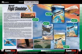 _microsoft
                                                                                        flight simulator




      LA NUOVA COLLECTION EDITION DI FSX PROFESSIONAL CHE

                                                                                                                                             E29.98
      COMPRENDE ANCHE L’ACCLAMATO ACCELERATION PACK!
      OLTRE 80 MISSIONI METTONO ALLA PROVA LA TUA ABILITÀ
      E TI SFIDANO A OTTENERE PREMI. CIMENTATI IN MISSIONI
      DI RICERCA E SALVATAGGIO, PILOTA DI TEST, OPERAZIONI DI
      TRASPORTO E ALTRE ANCORA.
      ADOPERA I COMANDI DI UN AEREO QUALE IL JUMBO JET 747,
      L‘F/A 18A HORNET, IL P 51D MUSTANG, L‘ELICOTTERO EH
      101 E ALTRI ANCORA. UN AEREO PER OGNI TIPO DI VOLO E


                                                                                                                    E54.98
      AVVENTURA. ENTUSIASMANTI OPZIONI DI GARA MULTIPLAYER INCLUDONO RENO UNLIMITED E RED
      BULL AIR RACES.

                                                                                                                                                                                                                        E19.98
      SE DESIDERI SFIDARE I TUOI AMICI A UNA GARA MOZZAFIATO O SEMPLICEMENTE GODERTI LO SCENARIO,
      FLIGHT SIMULATOR X GOLD EDITION TI CATAPULTERÀ IN UN MONDO DINAMICO E VIVO CHE ASSICURA
      UN‘ESPERIENZA DI VOLO REALISTICA DAL TUO PC.



                                                                                                                                        E14.98
      “FLIGHT SIMULATOR X” RAPPRESENTA IL CULMINE DI QUASI 25 ANNI DI STORIA DELLA SERIE „FLIGHT
      SIMULATOR”, AFFERMANDOSI COME LA RELEASE PIÙ AVANZATA MAI PUBBLICATA SIN’ORA. DECIMO
      CAPITOLO DELLA SAGA DI ENORME SUCCESSO, „FLIGHT SIMULATOR X” TRASPORTA IL GIOCATORE
      ALL‘INTERNO DI UN MONDO RICCO E REALISTICO, OFFRENDO UN‘ESPERIENZA DI GIOCO INNOVATIVA
      CON DECINE DI NUOVI VELIVOLI DA SCEGLIERE, COME L‘AIR CREATION 582SL ULTRALIGHT E IL MAULE M7
      260C ORION DOTATI DI SCI E RUOTE. I GIOCATORI DI OGNI ETÀ, TIPOLOGIA E LIVELLO DI PREPARAZIONE
      POTRANNO COSÌ SPERIMENTARE IN PRIMA PERSONA COSA SIGNIFICA VOLARE NEI CIELI DI TUTTO IL
      MONDO, DA SOLI OPPURE IN COMPAGNIA GRAZIE ALLA MODALITÀ ONLINE.
      CARATTERISTICHE:
      • UN MONDO REALE. „FLIGHT SIMULATOR X” OFFRE AI GIOCATORI UN‘ESPERIENZA DI GIOCO INNOVATIVA GRAZIE
        A UNA TECNOLOGIA AVANZATA, UNA GRAFICA INCREDIBILE E UNO STRABILIANTE REALISMO CHE RIPRODUCE LE
        CONDIZIONI METEO, IL TRASCORRERE DEI GIORNI E DELLE STAGIONI. I PILOTI POSSONO OSSERVARE LE AUTO E GLI
        EDIFICI DELLE CITTÀ SORVOLATE, IL TRAFFICO DELLE AUTOSTRADE, COLTIVAZIONI E FATTORIE, COSTRUZIONI TIPICHE
        DEI LUOGHI SORVOLATI E ANIMALI SELVAGGI NEI LORO HABITAT NATURALI.
      • MISSIONI PER TUTTI. CON L‘AGGIUNTA DEI NUOVI MODELLI DI MISSIONI DA COMPIERE, I GIOCATORI DOVRANNO PER
        LA PRIMA VOLTA PORTARE A TERMINE UN COMPITO MENTRE IL MONDO CHE LI CIRCONDA PRENDE VITA. CON OLTRE
        CINQUANTA MISSIONI TRA CUI SCEGLIERE, I PILOTI POTRANNO METTERE ALLA PROVA LA PROPRIA ABILITÀ COME
        MAI PRIMA D’ORA. GLI APPASSIONATI POTRANNO COSÌ PARTECIPARE ALLA SFIDA RED BULL AIR OPPURE SPEDIRE DEL
        MATERIALE IN CONGO, TENENDO TRACCIA DEI PROPRI PROGRESSI IN OGNI MISSIONE.
      • NUOVI AEREI. „FLIGHT SIMULATOR X” OFFRE AI PILOTI LA POSSIBILITÀ DI METTERSI AI COMANDI DEI VELIVOLI
        DEI LORO SOGNI, DAI CLASSICI IDROVOLANTI DEHAVILLAND DHC 2 BEAVER E GRUMMAN G 21A GOOSE FINO AGLI
        AIRCREATION 582SL ULTRALIGHT E MAULE M7 260C ORION EQUIPAGGIATI CON SCI E RUOTE. GLI UTENTI RIMARRANNO
        SBALORDITI DAL LIVELLO DI DETTAGLIO MENTRE SORVOLANO IL PAESAGGIO DA 100 OPPURE DA 100.000 METRI DI
        QUOTA: OMBRE CREATE DAI RIVETTI, RIFLESSI DEL SOLE SULLE VERNICI RIFLETTENTI E ABBAGLI CAUSATI DA VETRI E
        CROMATURE.




                                                                                                                                                                                                               E39.98
242                                                                                                                                                                                                                              243
                                                              _GARANTIAMO LA TUA SODDISFAZIONE SULL’ACQUISTO. Non sei soddisfatto del    _GARANTIAMO IL RITIRO DI TUTTI I TUOI PRODOTTI USATI. SEI STUFO DEL TUO
                                                              tuo acquisto? Avrai 24 ore di tempo per cambiarlo con altri prodotti.          USATO? PORTACELO E SCEGLI QUALSIASI ALTRO PRODOTTO IN NEGOZIO.
 