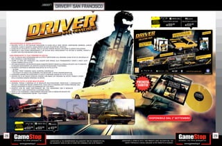 _ubisoft
                                                                driver® san francisco

                                                                                                                                                                                                                      PCGAMES
                                                                                                                                                                               RISPARMIA    COLLECTOR’S EDITION   COLLECTOR’S EDITION
                                                                                                                                                                              PORTANDOCI
                                                                                                                                                                             IL TUO USATO
                                                                                                                                                                                                E89.98               E69.98




     UN’ESPERIENZA DI GUIDA AUTENTICA
     • RISCOPRI TUTTE LE SPETTACOLARI SENSAZIONI DI GUIDA DELLA SERIE DRIVER: SOSPENSIONI MORBIDE, LUNGHE
       DERAPATE, CURVE A GOMITO E INSEGUIMENTI AD ALTA VELOCITÀ NEL TRAFFICO.
     • GUIDA PIÙ DI 120 AUTO SU LICENZA, TRA CUI ALCUNE FAMOSE MUSCLE CAR COME LA DODGE CHALLENGER.
     • PARTECIPA A UNA STORIA EMOZIONANTE E AD ALCUNI DEGLI INSEGUIMENTI PIÙ INTENSI DI SEMPRE, ISPIRATI A
       CELEBRI FILM HOLLYWOODIANI COME BULLIT.

     SAN FRANCISCO È IL TUO TERRENO DI CACCIA
     • CHE TU VOGLIA SOLO SCORAZZARE PER LA CITTÀ O PARTECIPARE ALLE MISSIONI, GUIDA IN PIÙ DI 200 MIGLIA DI
       RETE STRADALE A SAN FRANCISCO.
     • SCOPRI LA VERA SAN FRANCISCO: DAL GOLDEN GATE BRIDGE ALLA TRANSAMERICA TOWER E MOLTI ALTRI
       LUOGHI SIMBOLO DELLA CITTÀ.
     • VIVI UNA DIVERSITÀ E UN’INTENSITÀ ASSOLUTAMENTE INEDITE GRAZIE ALLA MODALITÀ SHIFT, CHE TI CONSENTE
       DI PASSARE RAPIDAMENTE DA UN’AUTO ALL’ALTRA PER BLOCCARE I TUOI NEMICI.
     • AFFRONTA CENTINAIA DI MISSIONI AGGIUNTIVE IN TUTTA LA CITTÀ:
       − 30 GARE
       − 80 FOLLI “SFIDE” ESEMPIO: SALTO, SCONTRO, CONTROLLO .
       − 120 OGGETTI DI GIOCO COLLEZIONABILI PER SBLOCCARE 12 SFIDE CINEMATOGRAFICHE.
     • GUADAGNA DENARO PER ACQUISTARE LE AUTO E COMPRARE GARAGE IN TUTTA LA CITTÀ.
     • ASCOLTA PIÙ DI 60 TRACCE MUSICALI DIVERSE CON BRANI CHE SPAZIANO DA ARTISTI FAMOSI A REMIX
       DELLA COLONNA SONORA ORIGINALE DI DRIVER.

     AFFRONTA TUTTE LE SFIDE MULTIPLAYER
     • SPERONA, PEDINA E SORPASSA IN 19 MODALITÀ MULTIGIOCATORE FRENETICHE E COINVOLGENTI,
       INCLUSO 11 MODALITÀ ONLINE COMPETITIVE, DOVE CON LA FUNZIONE SHIFT POTRAI PROVARE UNA
       NUOVA ESPERIENZA DI GIOCO IN COMPAGNIA DEI TUOI AMICI.
     • DIVERTITI CON GLI AMICI DIRETTAMENTE NEL TUO SOGGIORNO CON 8 MODALITÀ
       COMPETITIVE E UNA COOPERATIVA A SCHERMO DIVISO.
     • SALVA LE TUE ACROBAZIE E INSEGUIMENTI MIGLIORI CON LA MODALITÀ REGISTA PER
       MODIFICARE E CONDIVIDERE ONLINE I TUOI FILMATI.




                                                                                                                                                                         DISPONIBILE DAL 1° SETTEMBRE

              RISPARMIA
                                                       PCGAMES
             PORTANDOCI
            IL TUO USATO
                           E69.98     E69.98           E49  .98



28                                                                                                                                                                                                                                      29
                                                         _GARANTIAMO LA TUA SODDISFAZIONE SULL’ACQUISTO. Non sei soddisfatto del   _GARANTIAMO IL RITIRO DI TUTTI I TUOI PRODOTTI USATI. SEI STUFO DEL TUO
                                                         tuo acquisto? Avrai 24 ore di tempo per cambiarlo con altri prodotti.         USATO? PORTACELO E SCEGLI QUALSIASI ALTRO PRODOTTO IN NEGOZIO.
 