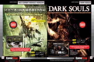 _namco bandai                                                                                                                                                                                             _namco bandai
                                    ace combat assault horizon                                                                                                                                                                                        dark souls




                                                                         E19.98         PORTANDOCI 2 GIOCHI XBOX360/PS3/Wii
                                                                                                         ALCUNI GIOCHI POTREBBERO NON ESSERE RITIRATI


                                                                                           NORMALE PREZZO AL PUBBLICO E 69.98




                                                                                                                                                                                                                                RISPARMIA
                                                                                                                                                                                                                               PORTANDOCI
                                                                                                                                                                                                                              IL TUO USATO
                                                                                                                                                                                                                                             E69.98   E69.98


                                                                                                                                                                                                                      PRENOTA DARK SOUL RICEVI LA VERSIONE
                                                                                                                                                                                                                        LIMITED EDITION AL PREZZO DELLA
                                                                                                                                                                                                                              VERSIONE STANDARD:
                  PRENOTA ACE COMBAT ASSAULT HORIZON
     CONTIENE:         RICEVI LA VERSIONE LIMITED EDITION AL
                          PREZZO DELLA VERSIONE STANDARD:                                                                                                                                                            CONTIENE:
      GIOCO;
                                                                                                                                                                                                                      GIOCO;
      STEEL BOX;
                                                                                                                                                                                                                      CONFEZIONE DELUXE
      SKIN ESCLUSIVA PER AEREO;
                                                                           RISPARMIA
                                                                                                                                                                                                                      VIDEO DIETRO LE QUINTE
      NOTE BOOK;
                                                                          PORTANDOCI                                                                                                                                  RICCHISSIMO ART BOOK
      CD CON COLONNA SONORA.                                             IL TUO USATO
                                                                                        E69.98           E69.98                                                                                                       COLONNA SONORA



34                                                                                                                                                                                                                                                                 35
                                                                                                                                                        _GARANTIAMO LA TUA SODDISFAZIONE SULL’ACQUISTO. Non sei soddisfatto del
                                         Garantiamo prezzi competitivi                                                                                    tuo acquisto? Avrai 24 ore di tempo per cambiarlo con altri prodotti.
 