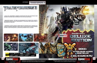 _activision
                                                                               TRANSFORMERS 3




      GUIDA, VOLA, TRASFORMATI E COMBATTI! L’AZIONE NON È MAI STATA COSÌ INTENSA E OGNI
     FRAZIONE DI SECONDO SARÀ DETERMINANTE PER L’ESITO DELLA BATTAGLIA!



       AMBIENTATO DURANTE I TRE ANNI CHE INTERCORRONO TRA LA VENDETTA DEL CADUTO E
     L’ATTESISSIMA NUOVA PELLICOLA TRANSFORMERS 3, IL GIOCATORE SARÀ GUIDATO VERSO LE
     AVVENTURE DEL TERZO FILM.



      SPERIMENTA IL NUOVO CAPITOLO E PRENDI PARTE ALLA BATTAGLIA PER IL CONTROLLO DEL
     PIANETA ATTRAVERSO CAMPAGNE IN SINGLE PLAYER E IN MULTIPLAYER NEI PANNI DEI PROPRI
     AUTOBOT E DECEPTICON PREFERITI: IL DESTINO DELL’UMANITÀ È NELLE TUE MANI!




           RISPARMIA                                          VERSIONE
          PORTANDOCI                                    AUTOBOT E DECEPTICON
         IL TUO USATO
                        E69
                          .98
                                E69  .98
                                           E49    .98
                                                          E44.98               E49.98

54                                                                                                                                                                                                  55
                                                _GARANTIAMO LA TUA SODDISFAZIONE SULL’ACQUISTO. Non sei soddisfatto del   _GARANTIAMO IL RITIRO DI TUTTI I TUOI PRODOTTI USATI. SEI STUFO DEL TUO
                                                tuo acquisto? Avrai 24 ore di tempo per cambiarlo con altri prodotti.         USATO? PORTACELO E SCEGLI QUALSIASI ALTRO PRODOTTO IN NEGOZIO.
 