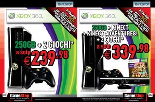 GAMESTOP                                                                                                                                                          GAMESTOP




                                                                                                                                                                                    250GB + KINECT
                                                                                                                                                                                + KINECT ADVENTURES!
                                                                                                                                                                                      + 2 GIOCHI*
                          250GB + 2 GIOCHI*                                                                                                                                           a solo
                                                                                                                                                                                                                                                                                                                              .98
                          a solo
                                                    E                        239                                                                            .98                                                                                    E                        339
     * CHIEDI AL NOSTRO STAFF LA LISTA DEI GIOCHI DISPONIBILI. ALCUNE RESTRIZIONI POTREBBERO ESSERE APPLICATE. OFFERTA VALIDA FINO AD ESAURIMENTO SCORTE.              * CHIEDI AL NOSTRO STAFF LA LISTA DEI GIOCHI DISPONIBILI. ALCUNE RESTRIZIONI POTREBBERO ESSERE APPLICATE. OFFERTA VALIDA FINO AD ESAURIMENTO SCORTE.
        TUTTI I MARCHI RIPORTATI SONO DI PROPRIETÀ DEI LEGITTIMI E RISPETTIVI PROPRIETARI. SCOPRI I DETTAGLI DELLA PROMOZIONE SUL SITO WWW.GAMESTOP.IT                    TUTTI I MARCHI RIPORTATI SONO DI PROPRIETÀ DEI LEGITTIMI E RISPETTIVI PROPRIETARI. SCOPRI I DETTAGLI DELLA PROMOZIONE SUL SITO WWW.GAMESTOP.IT




04                                                                                                                                                                                                                                                                                                                                       05
                                                                                                                                                                             _GARANTIAMO LA TUA SODDISFAZIONE SULL’ACQUISTO. Non sei soddisfatto del
                                                                                       Garantiamo prezzi competitivi                                                           tuo acquisto? Avrai 24 ore di tempo per cambiarlo con altri prodotti.
 