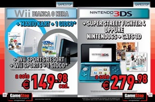 GAMESTOP                                                                                                                                                                            GAMESTOP


                                                             BIANCA O NERA
              + MARIO KART + 1 GIOCO* + SUPER STREET FIGHTER 4
                                              OPPURE
                                        NINTENDOGS + CATS 3D


      + Wii SPORTS RESORT
       + Wii SPORTS RESORT
     + Wii SPORTS + 1 GIOCO*
     + Wii SPORTS + 1 GIOCO*
     * CHIEDI AL NOSTRO STAFF LA LISTA DEI GIOCHI DISPONIBILI.




             a solo
                                                                                                                                    .98                                                               a solo
                                                                                                                                                                                                                                                                                                                                 .98
06
                               E                        149                                                                                     cad.
                * CHIEDI AL NOSTRO STAFF LA LISTA DEI GIOCHI DISPONIBILI. ALCUNE RESTRIZIONI POTREBBERO ESSERE APPLICATE. OFFERTA VALIDA FINO AD ESAURIMENTO SCORTE.
                   TUTTI I MARCHI RIPORTATI SONO DI PROPRIETÀ DEI LEGITTIMI E RISPETTIVI PROPRIETARI. SCOPRI I DETTAGLI DELLA PROMOZIONE SUL SITO WWW.GAMESTOP.IT
                                                                                                                                                                                                                            E                        279
                                                                                                                                                                                      * CHIEDI AL NOSTRO STAFF LA LISTA DEI GIOCHI DISPONIBILI. ALCUNE RESTRIZIONI POTREBBERO ESSERE APPLICATE. OFFERTA VALIDA FINO AD ESAURIMENTO SCORTE.
                                                                                                                                                                                         TUTTI I MARCHI RIPORTATI SONO DI PROPRIETÀ DEI LEGITTIMI E RISPETTIVI PROPRIETARI. SCOPRI I DETTAGLI DELLA PROMOZIONE SUL SITO WWW.GAMESTOP.IT




                                                                                                                                                                                                                                                                                                                                             07
                                                                                                                                                                       _GARANTIAMO LA TUA SODDISFAZIONE SULL’ACQUISTO. Non sei soddisfatto del
                                                                      Garantiamo prezzi competitivi                                                                      tuo acquisto? Avrai 24 ore di tempo per cambiarlo con altri prodotti.
 
