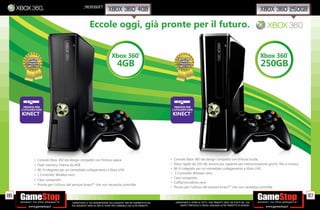 _microsoft
                                                                         xbox 360 4gb                                                                                                             xbox 360 250gb

                                                         Eccole oggi, già pronte per il futuro.


                                                                            Xbox 360                                                                                                              Xbox 360
                                                                                                    ®                                                                                                    ®




                                                                                 4GB                                                                                                              250GB



       PRONTA PER                                                                                                        PRONTA PER
     L’UTILIZZO CON                                                                                                    L’UTILIZZO CON
     KINECT       ™
                                                                                                                       KINECT          ™




             •   Console Xbox 360 dal design compatto con ﬁnitura opaca                                            •    Console Xbox 360 dal design compatto con ﬁnitura lucida
             •   Flash memory interna da 4GB                                                                       •    Disco rigido da 250 GB, ancora più capiente per memorizzazione giochi, ﬁlm e musica.
             •   Wi-ﬁ integrato per un immediato collegamento a Xbox LIVE                                          •    Wi-ﬁ integrato per un immediato collegamento a Xbox LIVE
             •   1 Controller Wireless nero                                                                        •    1 Controller Wireless nero
                                                                                                                   •    Cavo composito
             •   Cavo composito
                                                                                                                   •    Cufﬁa/microfono nera
             •   Pronta per l’utilizzo del sensore kinect™ che non necessita controller
                                                                                                                   •    Pronta per l’utilizzo del sensore kinect™ che non necessita controller

86                                                                                                                                                                                                                 87
                                         _GARANTIAMO LA TUA SODDISFAZIONE SULL’ACQUISTO. Non sei soddisfatto del        _GARANTIAMO IL RITIRO DI TUTTI I TUOI PRODOTTI USATI. SEI STUFO DEL TUO
                                         tuo acquisto? Avrai 24 ore di tempo per cambiarlo con altri prodotti.              USATO? PORTACELO E SCEGLI QUALSIASI ALTRO PRODOTTO IN NEGOZIO.
 