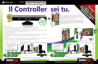 _microsoft
                                                                                                                  kinect per xbox 360


                          Il Controller sei tu.
                                                                                                                                                                     +
                                                                                                                                                                                                  KINECT™ ADVENTURES ti coinvolgerà immediatamente in
                                                                                                                                                                                                  modo completamente nuovo. Con amici e familiari potrai
                                                                                                                                                                                                  saltare, evitare pericoli e farti strada attraverso 20 avventure
                                                                                                                                                                                                  mozzaﬁato ambientate in scenari esotici.
                                                                                                                                              Compa                                               Divertiti con loro a navigare in rapide tumultuose, ad affrontare
                                                                                                                                               con tutibile                                       percorsi a ostacoli o a salvare un laboratorio sommerso pieno
                                                                                                                                              le cons tte                                         di inﬁltrazioni. Fai sfoggio dei tuoi risultati e condividili online
                                                                                                                                             Xbox 3 ol®*e                                         creando foto dei momenti salienti e statue animate. Lo spirito
                                                                                                                                                    60                 Gioco in
                                                                                                                                                                     nella co cluso               dell’avventura ti aspetta!
                                                                                                                                                                             nfe
                                                                                                                                                                       del sen zione
                                                                                                                                                                              sore
                                                                                                                                                                         Kinect

      Cos’è Kinect™?*
      Kinect è un innovativo accessorio per Xbox 360 che rivoluziona il concetto di videogame.
      Si avvale di una tecnologia d’avanguardia che è in grado di tracciare il corpo del giocatore.
      Non bisogna più utilizzare il controller per dare comandi al proprio personaggio o muoversi nei menu, ogni gesto
      viene istantaneamente eseguito anche dal personaggio del gioco.
      Gioca con tutto il tuo corpo.
      Kinect trasporta il giocatore in una nuova dimensione dell’intrattenimento grazie alla scansione completa del suo
      corpo e dell’ambiente circostante. L’esperienza di gioco diventa più attiva e completa che mai.
      VideoKinect**.
      Il sensore Kinect è dotato di videocamera e microfono. È quindi possibile effettuare una videochat a cui possono
      partecipare tutte le persone nella stanza, senza necessità di indossare cufﬁe o microfono.
      * Minimo 190 MB di spazio disponibile richiesto. Requisiti di memoria soggetti a modiﬁche per gli aggiornamenti di sistema.
      ** Richiesto abbonamento Xbox Live Gold (venduto separatamente)




               Questo Bundle contiene:                                                                                                                                    Questo Bundle contiene:
               • Console Xbox 360 250GB                                                                                                                                   • Console Xbox 360 4GB
                 dalla ﬁnitura lucida                                                                                                                                       dalla ﬁnitura opaca
               • Sensore Kinect                                                                                                                                           • Sensore Kinect
               • Controller wireless                                                                                                                                      • Controller wireless
               • Gioco Kinect Adventures!                                                                                                                                 • Gioco Kinect Adventures!




  E
104
                 339                                                 .98
                                                                                                                                                                     E        289                              .98

                                                                                                                                                                                                                                                                         105
                                                                                           _GARANTIAMO LA TUA SODDISFAZIONE SULL’ACQUISTO. Non sei soddisfatto del            _GARANTIAMO IL RITIRO DI TUTTI I TUOI PRODOTTI USATI. SEI STUFO DEL TUO
                                                                                           tuo acquisto? Avrai 24 ore di tempo per cambiarlo con altri prodotti.                  USATO? PORTACELO E SCEGLI QUALSIASI ALTRO PRODOTTO IN NEGOZIO.
 