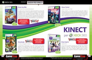 _microsoft
                                                  giochi per kinect

               Kinect Joy Ride                                                                                                       Dance Central
               Sei Pronto Per una Gara Adrenalinica?                                                                                 Libera il ritmo che è in te!
               Joy Ride unisce il divertimento dell automobilismo classico alla                                                      Dance Central™, in esclusiva su KinectTM per Xbox 360®, è
               modalità di gioco senza controller di Kinect. Cinque diverse                                                          il primo vero gioco di ballo divertente, interattivo e adatto a
               modalità di gioco ti consentono di gareggiare in tre mondi                                                            tutti! Realizzato da Harmonix, gli sviluppatori che hanno creato
               straordinari con paesaggi mozzaﬁato. Supera gli ostacoli,                                                             il titolo campione di incassi in tutto il mondo Rock Band™,
               sgomma in ogni curva e vola via come un razzo per stupire i                                                           Dance Central è il primo, coinvolgente videogioco di ballo che
               tuoi avversari con slanci acrobatici e guadagnare accelerazioni,                                                      offre e rileva passi e movimenti di danza di tutto il corpo.
               power-up e altri elementi per accendere la competizione e il
               divertimento in una corsa automobilistica in puro stile Kinect.
                   COMPRA SUBITO KINECT
                   JOY RIDE E RICEVERAI IL
                  CODICE PER SCARICARE 5
                 NUOVE ED ESCLUSIVE AUTO
                       DA GUIDARE!

      E49.98
                    FINO AD ESAURIMENTO SCORTE.



                                                                                                                 E49.98




                                                                    COMPRA SUBITO                                                                                                COMPRA SUBITO
                                                               KINECTIMALS E RICEVERAI IL                                                                                  KINECT SPORTS E RICEVERAI
                                                                 CODICE PER SCARICARE                                                                                     IL CODICE PER SCARICARE UN
                                                                   3 NUOVI CUCCIOLI                                                                                            GADGET ESCLUSIVO
               Kinectimals                                         CON CUI GIOCARE!                                                 Kinect Sports                              PER IL TUO AVATAR!
                                                                  FINO AD ESAURIMENTO SCORTE.                                                                                FINO AD ESAURIMENTO SCORTE.

               La natura selvaggia a casa tua.                                                                                      L’atleta Sei tu
               I Kinectimall ti trasportano su un isola fantastica dove potrai                                                      Con gli sport di Kinect chiunque può diventare una celebrità
               allevare un animale selvatico tutto tuo. Cinque diversi animali                                                      sportiva e divertirsi indipendentemente dalla forma ﬁsica.
               esotici tra cui scegliere, uno più adorabile dell’altro con cui                                                      Aggiungi il tuo stile a uno dei sei giochi ricchi di azione
               divertirsi, giocarci insieme o con cui partecipare a gare. Puoi                                                      disponibili, ovvero calcio, pallavolo, atletica leggera, bowling,
               esplorare e scoprire questa terra incantata in compagnia del                                                         tennis da tavolo o pugilato, utilizzando il proprio corpo come
               tuo nuovo amico peloso e ritirarti nella tua capanna al calar                                                        controller.
               del sole
      E29.98                                                                                                     E49.98

106                                                                                                                                                                                                        107
                      _GARANTIAMO LA TUA SODDISFAZIONE SULL’ACQUISTO. Non sei soddisfatto del   _GARANTIAMO IL RITIRO DI TUTTI I TUOI PRODOTTI USATI. SEI STUFO DEL TUO
                      tuo acquisto? Avrai 24 ore di tempo per cambiarlo con altri prodotti.         USATO? PORTACELO E SCEGLI QUALSIASI ALTRO PRODOTTO IN NEGOZIO.
 
