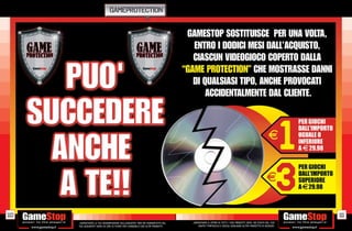 GAMEPROTECTION




110                                                                                                                                                       111
      _GARANTIAMO LA TUA SODDISFAZIONE SULL’ACQUISTO. Non sei soddisfatto del   _GARANTIAMO IL RITIRO DI TUTTI I TUOI PRODOTTI USATI. SEI STUFO DEL TUO
      tuo acquisto? Avrai 24 ore di tempo per cambiarlo con altri prodotti.         USATO? PORTACELO E SCEGLI QUALSIASI ALTRO PRODOTTO IN NEGOZIO.
 