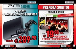 GAMESTOP                                                                                          GAMESTOP


                                                                                    160 GB
         + 1 GIOCO*
          + 1 GIOCO*
 + SECONDO PAD PS3 GAMESTOP
 + SECONDO PAD PS3 GAMESTOP                                                      IL SECONDO JOYPAD è DELLA LINEA ACCESSORI GAMESTOP




                                                                                                                                               .98
10
     a solo
        CHIEDI
            D
         TUTTI
            T
                                  LISTA
                                            E
                                  SONO PROPRIETÀ
                                                   DISPONIBILI.
                                                   T
                                                      P
         TUTTI I MARCHI RIPORTATI SONO DI PROPRIETÀ DEI L
                                                                     289
      * CHIEDI AL NOSTRO STAFF LA LISTA DEI GIOCHI DISPONIBIL ALCUNE RESTRIZIONI POTREBBERO ESSERE APPLICATE. OFFERTA VALIDA FINO AD ESAURIMENTO SCORTE.
                                                        LEGITTIMI E RISPETTIVI PROPRIETARI. SCOPRI I DETTAGLI DELLA PROMOZIONE SUL SITO WWW.GAMESTOP.IT




                                                                                                                                                                                                                                                11
                                                                                                                                                           _GARANTIAMO LA TUA SODDISFAZIONE SULL’ACQUISTO. Non sei soddisfatto del
                                                            Garantiamo prezzi competitivi                                                                    tuo acquisto? Avrai 24 ore di tempo per cambiarlo con altri prodotti.
 