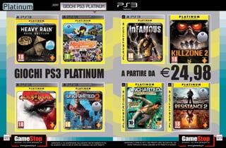 _SONY
                            GIOCHI PS3 PLATINUM




      GIOCHI PS3 PLATINUM                                                              A PARTIRE DA                                     E24,98




122                                                                                                                                                              123
             _GARANTIAMO LA TUA SODDISFAZIONE SULL’ACQUISTO. Non sei soddisfatto del   _GARANTIAMO IL RITIRO DI TUTTI I TUOI PRODOTTI USATI. SEI STUFO DEL TUO
             tuo acquisto? Avrai 24 ore di tempo per cambiarlo con altri prodotti.         USATO? PORTACELO E SCEGLI QUALSIASI ALTRO PRODOTTO IN NEGOZIO.
 
