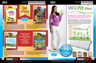 _nintendo                                                                                                                                                  _NINTENDO
                                                                                NINTENDO SELECTS                                                                                                                                         fit plus




                                                                                                                                                                                               Wii FIT PLUS OFFRE AI GIOCATORI LA POSSIBILITÀ DI CREARE I
                                                                                                                                                                                               PROPRI ALLENAMENTI SU MISURA, CON NUOVI ESERCIZI CHE
                                                                                                                                                                                               AIUTANO A RINNOVARE I PROPRI ALLENAMENTI, E NUOVI GIOCHI
                                                                                                                                                                                               DI EQUILIBRIO CHE LI RENDONO ANCORA PIÙ DIVERTENTI.

                                                            E24.98
                                                               cad.
                                                                                                                                                                                               I GIOCATORI POSSONO ANCHE SELEZIONARE DEGLI ALLENAMENTI
                                                                                                                                                                                               PREDETERMINATI BASATI SUL TEMPO O CONCENTRARSI SU
                                                                                                                                                                                               OBIETTIVI E ZONE SPECIFICHE. E CON L’AGGIUNTA DI NUOVE
                                                                                                                                                                                               ATTIVITÀ COME LO SKATEBOARDING E IL RHYTHM KUNG FU, I
                                                                                                                                                                                               GIOCATORI POTRANNO USARE LA Wii BALANCE BOARD™ IN
      CON OLTRE 200 RAPIDISSIMI MINIGIOCHI E UN SISTEMA DI              MARIO PORTA IL CAMPO DA CALCIO SU Wii CON MARIO STRIKERS
                                                                                                                                                                                               TANTISSIMI MODI NUOVI E DIVERTENTI.
      CONTROLLO CHE TI FARÀ OSCILLARE, AGITARE E SALTARE INTORNO        CHARGED FOOTBALL E IL SUO PARTICOLARE STILE DI ‘FOOTBALL DA
      ALLA POSTAZIONE, WARIOWARE: SMOOTH MOVES PORTA IL GIOCO           COMBATTIMENTO’. IN QUESTO SEGUITO DI MARIO SMASH FOOTBALL,
      INTERATTIVO A UN NUOVO LIVELLO. TUTTO QUELLO DI CUI C’È           È NECESSARIO UTILIZZARE LE CARATTERISTICHE DEL TELECOMANDO
      BISOGNO PER ESSERE IL CAMPIONE È IMPUGNARE UN TELECOMANDO         Wii E DEL NUNCHUK PER CONQUISTARE LA PALLA, SEGNARE UN
      Wii E METTERE IN CAMPO LE MOSSE MIGLIORI. CON CENTINAIA DI        GOAL DIETRO L’ALTRO E PRENDERE IL CONTROLLO DEL PORTIERE PER




                                                                                                                                                                                                                                                              *I GIOCHI INDICATI POTREBBERO NON ESSERE DISPONIBILI. CHIEDI AL NOSTRO STAFF LA LISTA DEI GIOCHI DISPONIBILI. ALCUNE
                                                                                                                                                                                                                                                              RESTRIZIONI POTREBBERO ESSERE APPLICATE. OFFERTA VALIDA FINO AD ESAURIMENTO SCORTE. TUTTI I MARCHI RIPORTATI SONO
      MINIGIOCHI E CON L’AIUTO DEL TELECOMANDO Wii, SARÀ NECESSARIO     EFFETTUARE SPETTACOLARI PARATE.




                                                                                                                                                                                                                                                              DI PROPRIETÀ DEI LEGITTIMI E RISPETTIVI PROPRIETARI. SCOPRI I DETTAGLI DELLA PROMOZIONE SUL SITO WWW.GAMESTOP.IT
      SUPERARE UNA SERIE DI PROVE FORSENNATE E DIVERTENTI PER FARSI
      STRADA VERSO LA VITTORIA.




                                                     FESTEGGIA L’ARRIVO
                                                          DELL’ESTATE
                                                     CON UNA SELEZIONE
                                                    DEI PIÙ FAMOSI GIOCHI
                                                            PER Wii
                                                      DEDICATI A TUTTA
                                                         LA FAMIGLIA,
                                                        AD UN PREZZO
                                                        CONVENIENTE!




      Wii SPORTS INTRODUCE UNA NUOVA ESPERIENZA DI INTRATTENIMENTO      IN ANIMAL CROSSING: LET’S GO TO THE CITY È POSSIBLE CHIACCHIERARE
      CON 5 DIVERSE DISCIPLINE SPORTIVE TENNIS, BOWLING, GOLF, BOXE     CON GLI AMICI, ESSERE UN LAVORATORE ACCANITO O IMMAGINARSI
      E BASEBALL OGNUNA DELLE QUALI UTILIZZA IL TELECOMANDO Wii         UNA VITA TRANQUILLA DA TRASCORRERE IN PACE. PROVA A PESCARE,
      IN UN MODO DIVERSO PER UN EFFETTO NATURALE, INTUITIVO E           FARE GIARDINAGGIO, SCOPRIRE MANUFATTI PROVENIENTI DA MONDI
      REALISTICO. RISCALDA I MUSCOLI E LANCIATI NEL VIVO DELL’AZIONE    ANTICHI, OSSERVARE LE STELLE, ARREDARE LA CASA E GUARDARE UNO             SOLO GIOCO


                                                                                                                                                E19.98
      CON IL GIOCO DI SPORT CHE TI FARÀ DIVERTIRE FACENDOTI MUOVERE     SPETTACOLO DI SUCCESSO. TUTTO È POSSIBILE!
      VERAMENTE.




130                                                                                                                                                                                                                                                         131
                                                                                                                                            _GARANTIAMO LA TUA SODDISFAZIONE SULL’ACQUISTO. Non sei soddisfatto del
                                                           _Garantiamo prezzi competitivi                                                     tuo acquisto? Avrai 24 ore di tempo per cambiarlo con altri prodotti.
 
